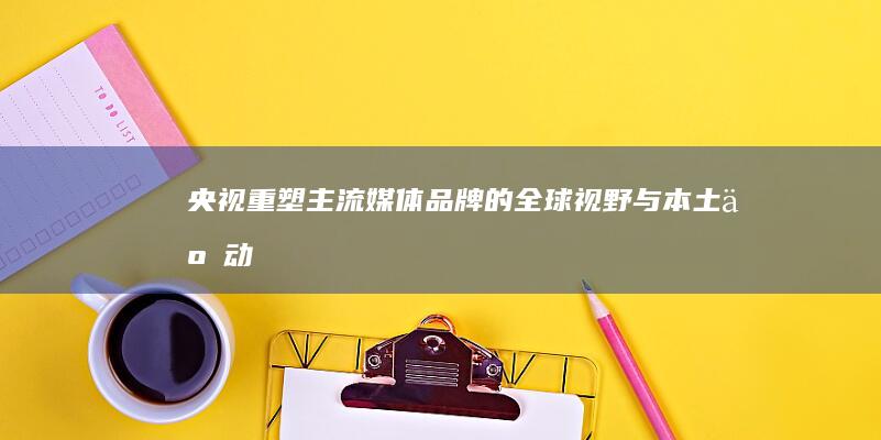 央视：重塑主流媒体品牌的全球视野与本土互动